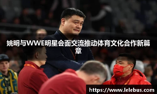 姚明与WWE明星会面交流推动体育文化合作新篇章
